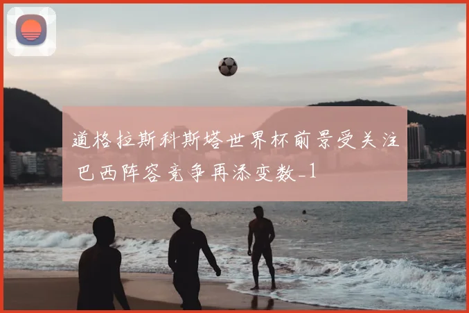道格拉斯科斯塔世界杯前景受关注 巴西阵容竞争再添变数_1