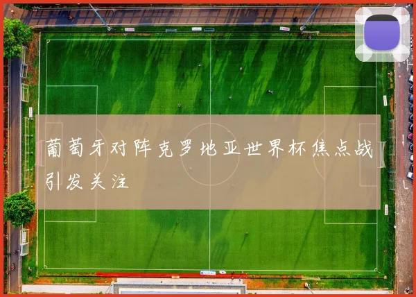 葡萄牙对阵克罗地亚世界杯焦点战引发关注
