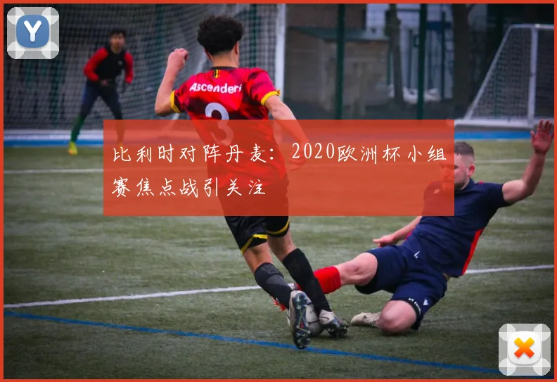 比利时对阵丹麦:2020欧洲杯小组赛焦点战引关注