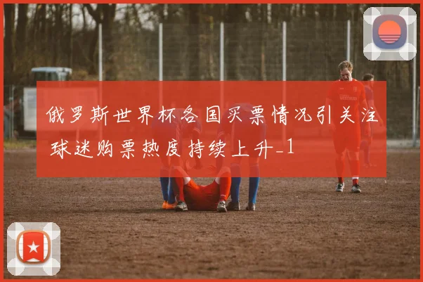 俄罗斯世界杯各国买票情况引关注 球迷购票热度持续上升_1