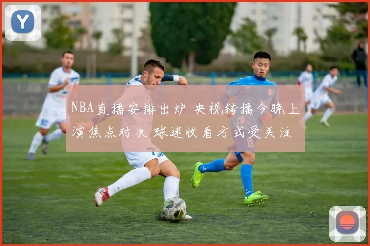 NBA直播安排出炉 央视转播今晚上演焦点对决 球迷收看方式受关注