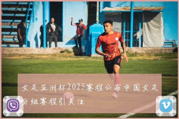 女足亚洲杯2025赛程公布中国女足分组赛程引关注