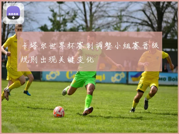 卡塔尔世界杯赛制调整小组赛晋级规则出现关键变化