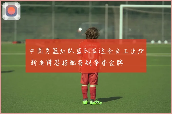 中国男篮红队蓝队亚运会分工出炉 新老阵容搭配备战争夺金牌