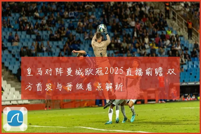 皇马对阵曼城欧冠2025直播前瞻 双方首发与晋级看点解析