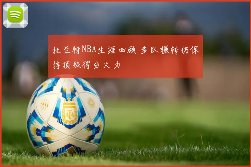 杜兰特NBA生涯回顾 多队辗转仍保持顶级得分火力