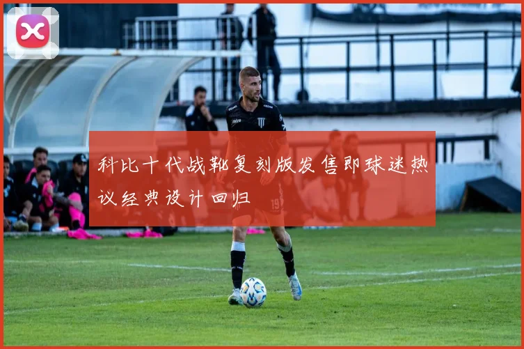 科比十代战靴复刻版发售即球迷热议经典设计回归