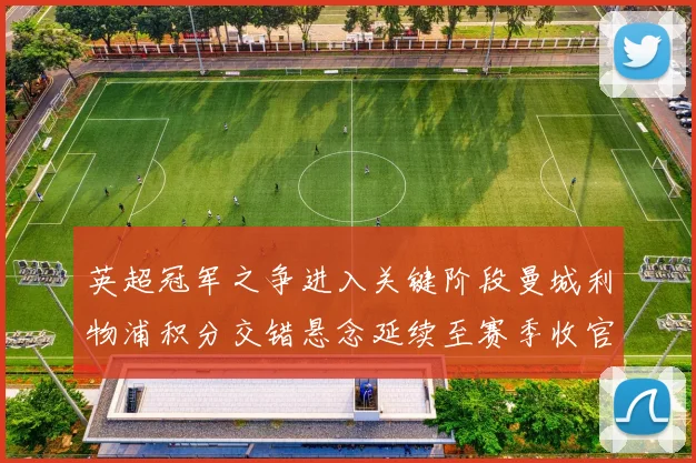 英超冠军之争进入关键阶段曼城利物浦积分交错悬念延续至赛季收官