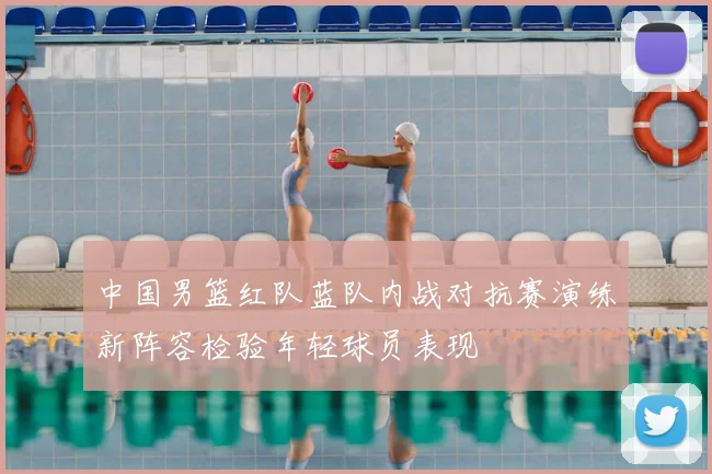 中国男篮红队蓝队内战对抗赛演练新阵容检验年轻球员表现