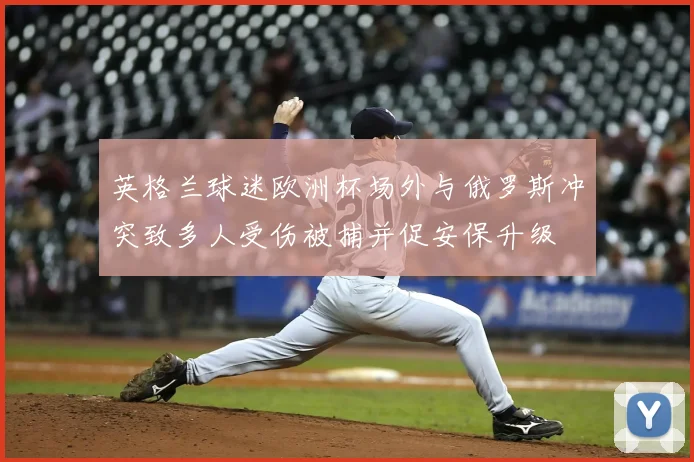 英格兰球迷欧洲杯场外与俄罗斯冲突致多人受伤被捕并促安保升级