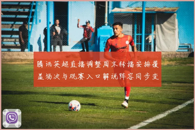 腾讯英超直播调整周末转播安排覆盖场次与观赛入口解说阵容同步变化