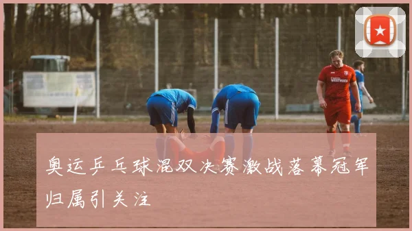 奥运乒乓球混双决赛激战落幕冠军归属引关注