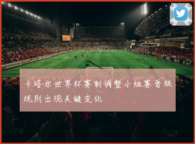 卡塔尔世界杯赛制调整小组赛晋级规则出现关键变化