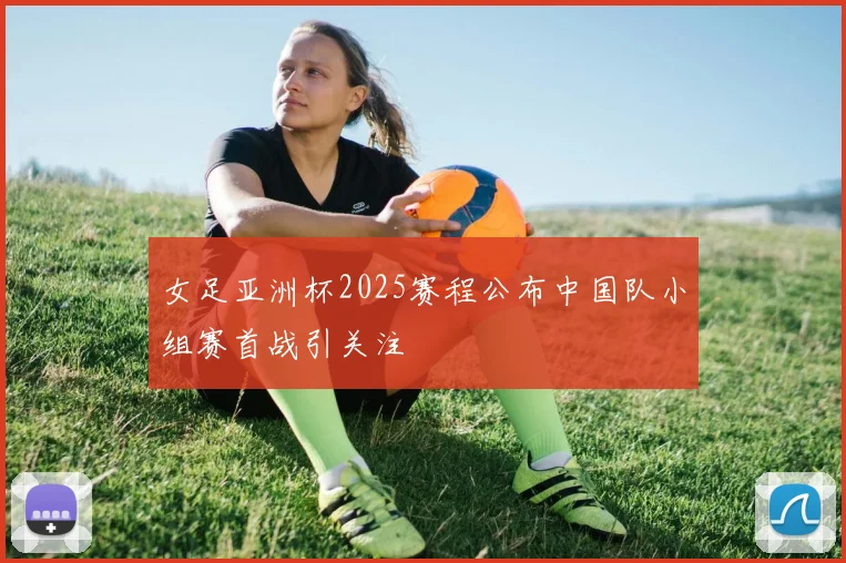 女足亚洲杯2025赛程公布中国队小组赛首战引关注
