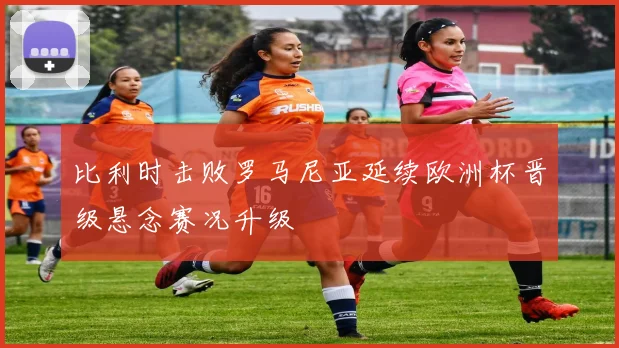 比利时击败罗马尼亚延续欧洲杯晋级悬念赛况升级