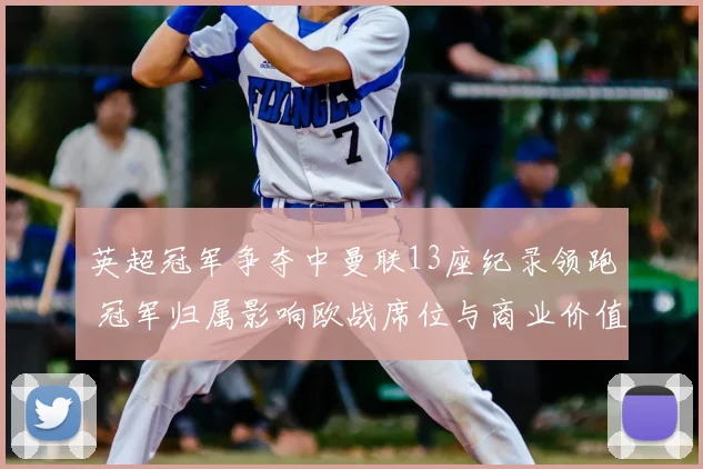 英超冠军争夺中曼联13座纪录领跑 冠军归属影响欧战席位与商业价值