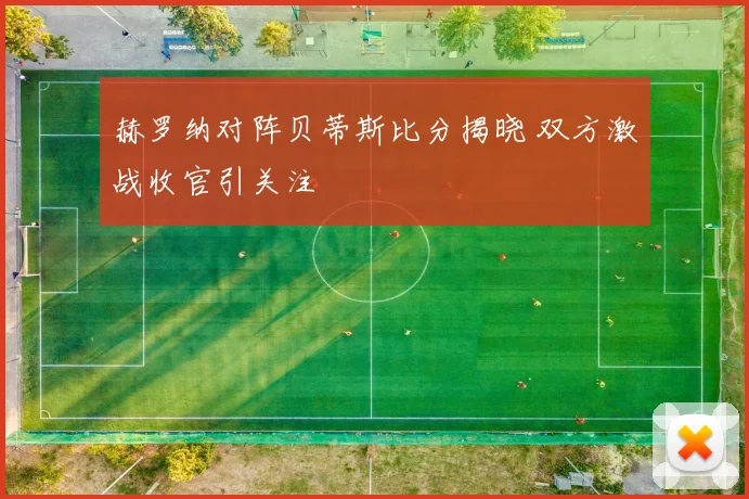 赫罗纳对阵贝蒂斯比分揭晓 双方激战收官引关注
