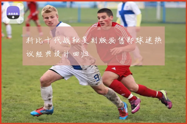 科比十代战靴复刻版发售即球迷热议经典设计回归