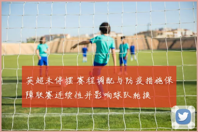 英超未停摆 赛程调配与防疫措施保障联赛连续性并影响球队轮换
