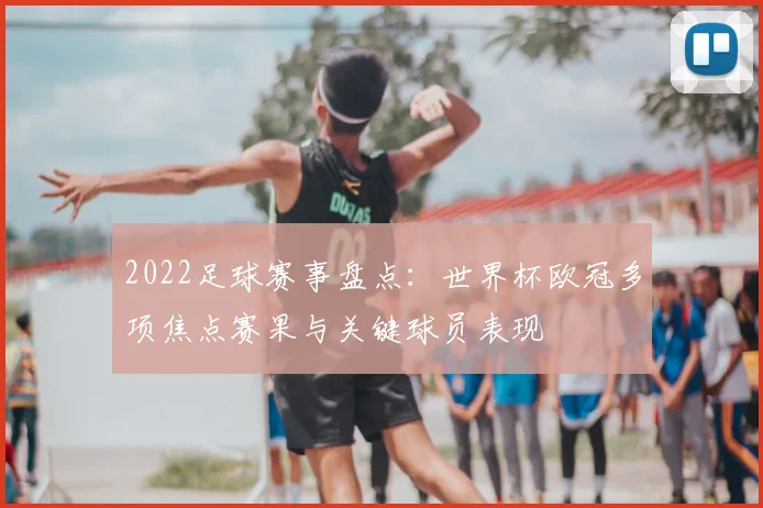 2022足球赛事盘点：世界杯欧冠多项焦点赛果与关键球员表现