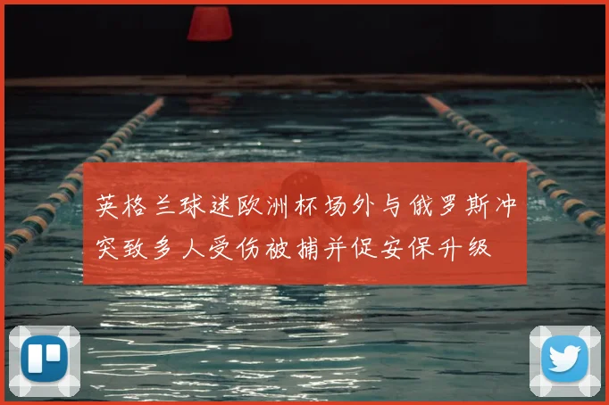 英格兰球迷欧洲杯场外与俄罗斯冲突致多人受伤被捕并促安保升级