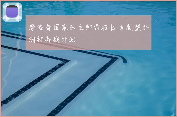 摩洛哥国家队主帅雷格拉吉展望非洲杯备战计划