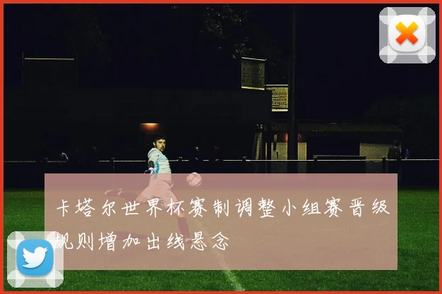 卡塔尔世界杯赛制调整小组赛晋级规则增加出线悬念