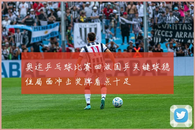 奥运乒乓球比赛回放国乒关键球稳住局面冲击奖牌看点十足