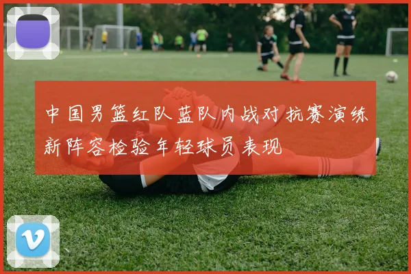 中国男篮红队蓝队内战对抗赛演练新阵容检验年轻球员表现